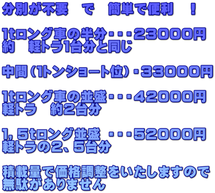 分別が不要　で　簡単で便利　！  １ｔロング車の半分・・・２３０００円 約　軽トラ１台分と同じ  中間（１トンショート位）・３３０００円  １ｔロング車の並盛・・・４２０００円 軽トラ　約２台分  １，５ｔロング並盛 ・・・５２０００円 軽トラの２、５台分  積載量で価格調整をいたしますので 無駄がありません